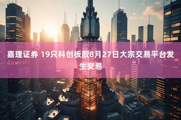 嘉理证券 19只科创板股8月27日大宗交易平台发生交易