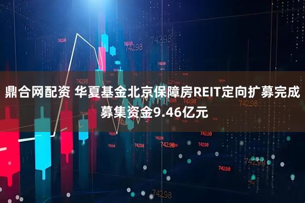 鼎合网配资 华夏基金北京保障房REIT定向扩募完成 募集资金9.46亿元