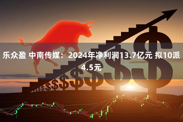 乐众盈 中南传媒：2024年净利润13.7亿元 拟10派4.5元