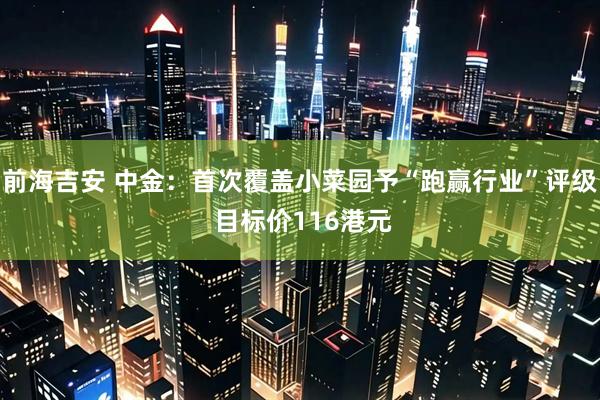 前海吉安 中金：首次覆盖小菜园予“跑赢行业”评级 目标价116港元